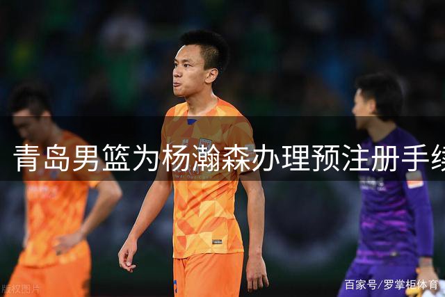 青岛男篮为杨瀚森办理预注册手续 期待其NBA征程
